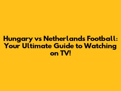 Hungary vs Netherlands Football: Your Ultimate Guide to Watching on TV!