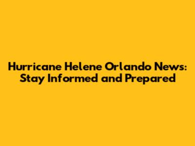 Hurricane Helene Orlando News: Stay Informed and Prepared