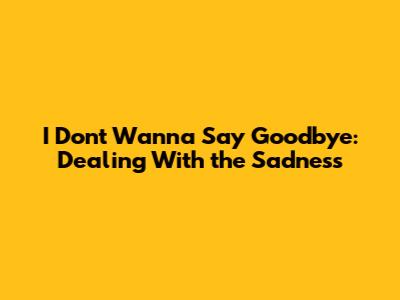 I Don't Wanna Say Goodbye: Dealing With the Sadness