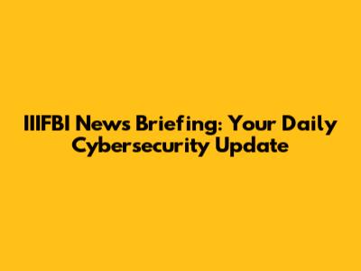 IIIFBI News Briefing: Your Daily Cybersecurity Update