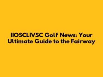 IIOSCLIVSC Golf News: Your Ultimate Guide to the Fairway
