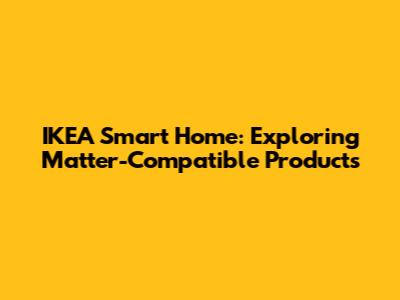 IKEA Smart Home: Exploring Matter-Compatible Products