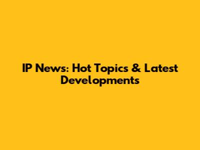 IP News: Hot Topics & Latest Developments