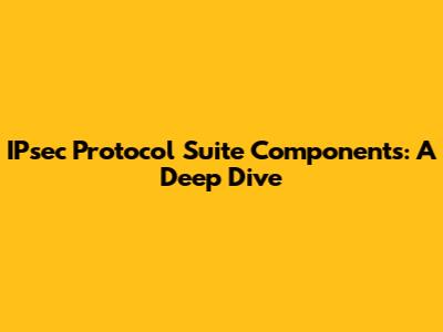 IPsec Protocol Suite Components: A Deep Dive