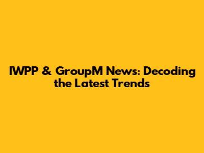 IWPP & GroupM News: Decoding the Latest Trends