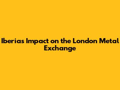 Iberia's Impact on the London Metal Exchange