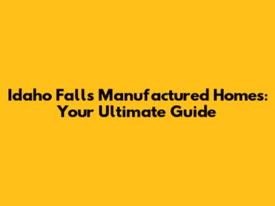 Idaho Falls Manufactured Homes: Your Ultimate Guide