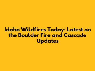 Idaho Wildfires Today: Latest on the Boulder Fire and Cascade Updates