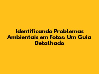 Identificando Problemas Ambientais em Fotos: Um Guia Detalhado