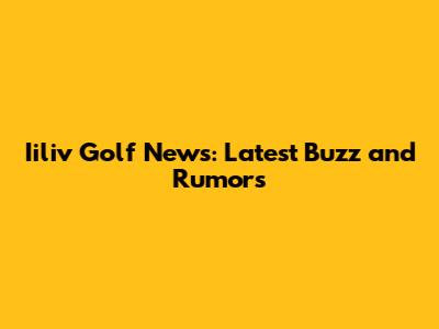 Iiliv Golf News: Latest Buzz and Rumors