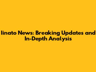 Iinato News: Breaking Updates and In-Depth Analysis