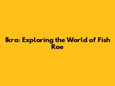 Ikra: Exploring the World of Fish Roe