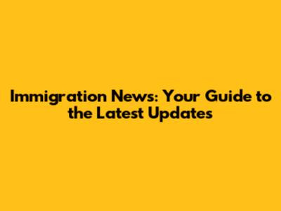 Immigration News: Your Guide to the Latest Updates