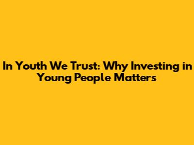 In Youth We Trust: Why Investing in Young People Matters