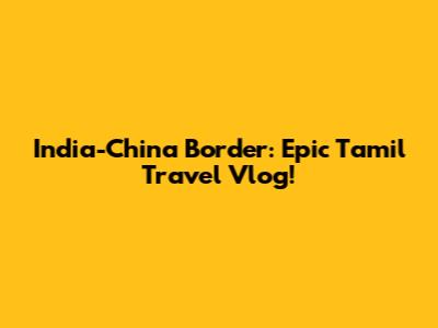 India-China Border: Epic Tamil Travel Vlog!
