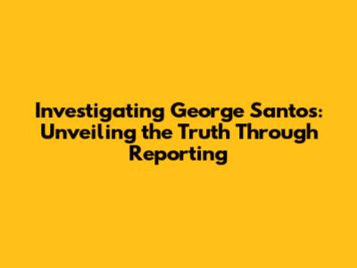 Investigating George Santos: Unveiling the Truth Through Reporting
