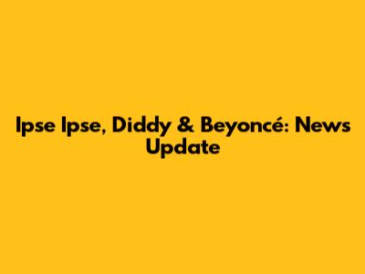 Ipse Ipse, Diddy & Beyoncé: News Update