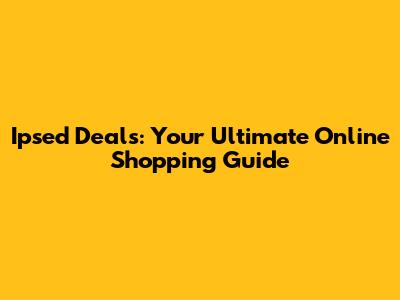 Ipsed Deals: Your Ultimate Online Shopping Guide