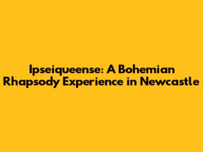 Ipseiqueense: A Bohemian Rhapsody Experience in Newcastle