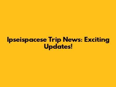 Ipseispacese Trip News: Exciting Updates!