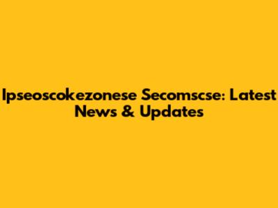 Ipseoscokezonese Secomscse: Latest News & Updates