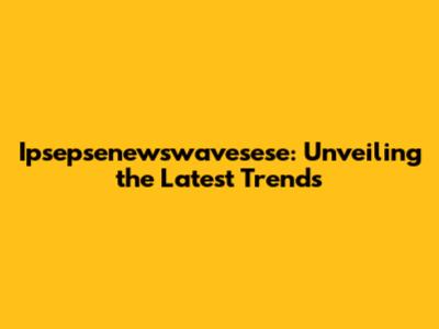Ipsepsenewswavesese: Unveiling the Latest Trends