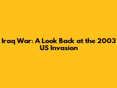 Iraq War: A Look Back at the 2003 US Invasion