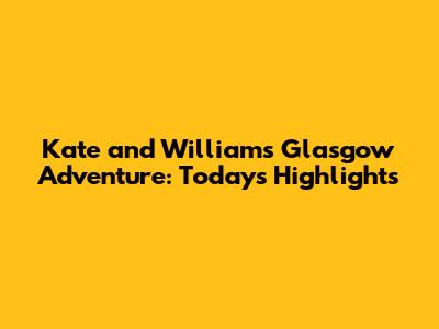 Kate and William's Glasgow Adventure: Today's Highlights