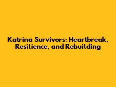 Katrina Survivors: Heartbreak, Resilience, and Rebuilding