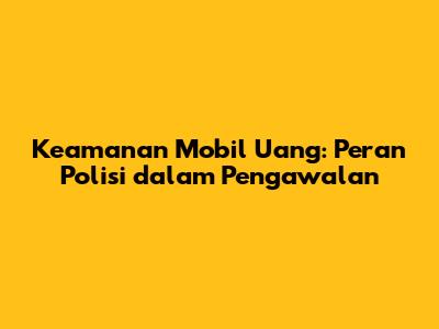 Keamanan Mobil Uang: Peran Polisi dalam Pengawalan
