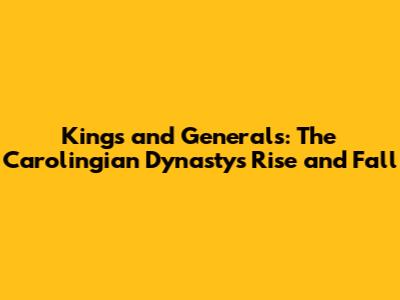 Kings and Generals: The Carolingian Dynasty's Rise and Fall