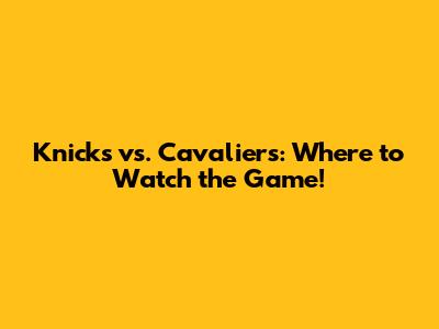 Knicks vs. Cavaliers: Where to Watch the Game!