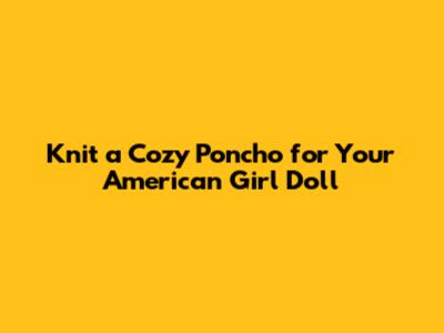 Knit a Cozy Poncho for Your American Girl Doll