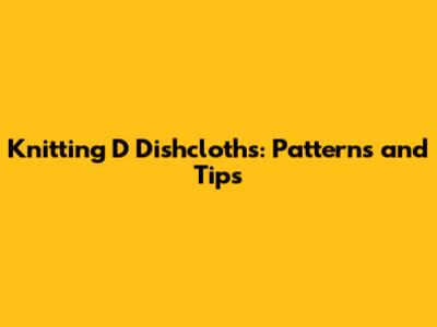 Knitting 'D' Dishcloths: Patterns and Tips