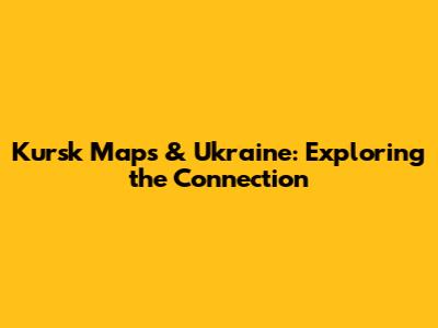 Kursk Maps & Ukraine: Exploring the Connection