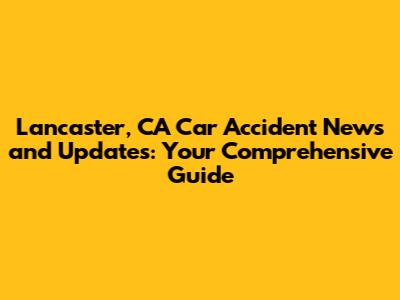 Lancaster, CA Car Accident News and Updates: Your Comprehensive Guide