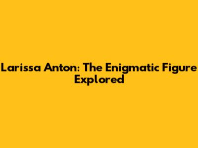 Larissa Anton: The Enigmatic Figure Explored