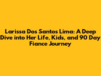 Larissa Dos Santos Lima: A Deep Dive into Her Life, Kids, and 90 Day Fiance Journey