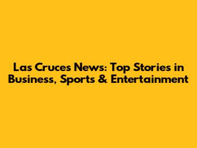 Las Cruces News: Top Stories in Business, Sports & Entertainment