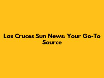 Las Cruces Sun News: Your Go-To Source