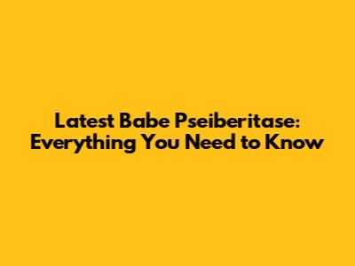 Latest Babe Pseiberitase: Everything You Need to Know
