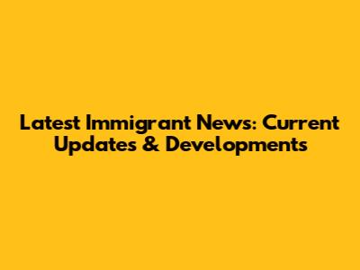 Latest Immigrant News: Current Updates & Developments