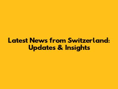 Latest News from Switzerland: Updates & Insights