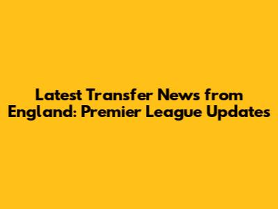 Latest Transfer News from England: Premier League Updates