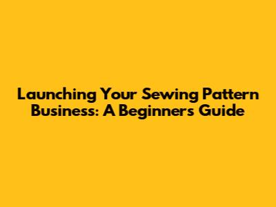 Launching Your Sewing Pattern Business: A Beginner's Guide