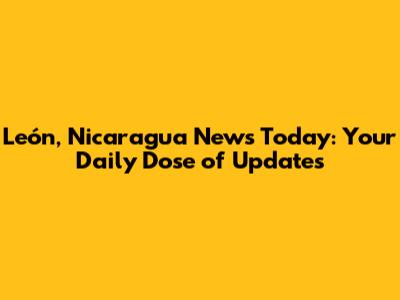 León, Nicaragua News Today: Your Daily Dose of Updates