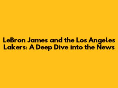 LeBron James and the Los Angeles Lakers: A Deep Dive into the News