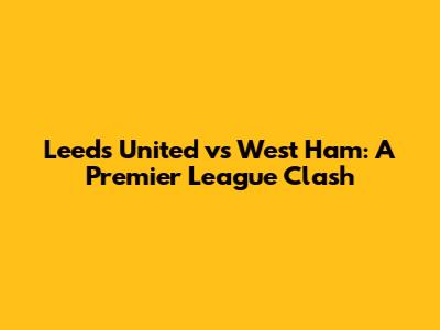 Leeds United vs West Ham: A Premier League Clash