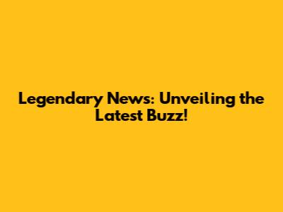 Legendary News: Unveiling the Latest Buzz!