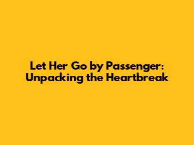 Let Her Go by Passenger: Unpacking the Heartbreak